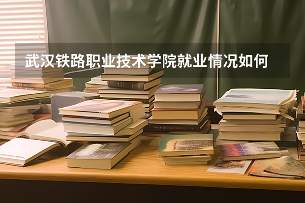 武汉铁路职业技术学院就业情况如何
