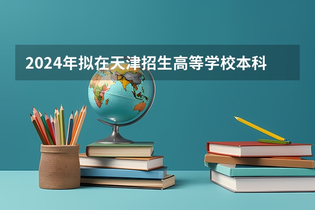 2024年拟在天津招生高等学校本科专业选考科目要求（2024高考选科要求）