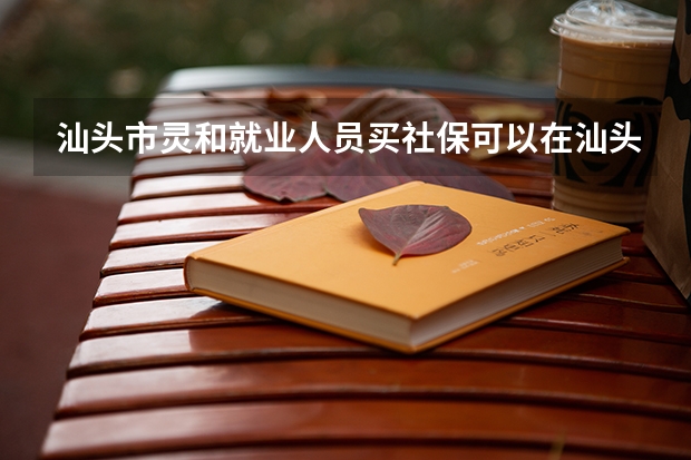 汕头市灵和就业人员买社保可以在汕头高考吗