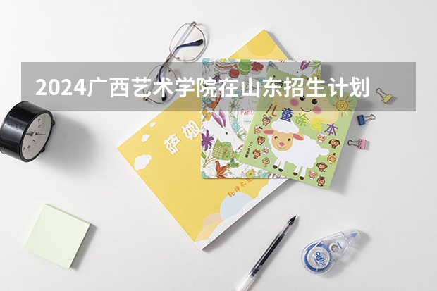 2024广西艺术学院在山东招生计划