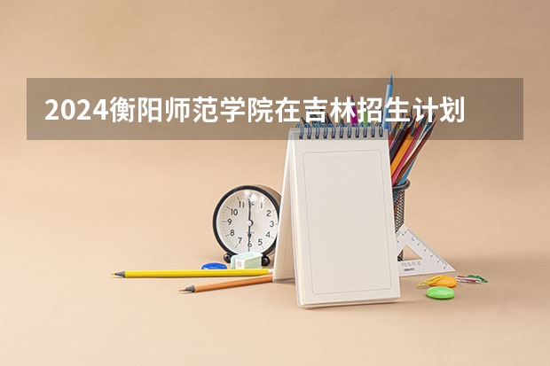 2024衡阳师范学院在吉林招生计划