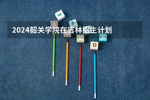 2024韶关学院在吉林招生计划