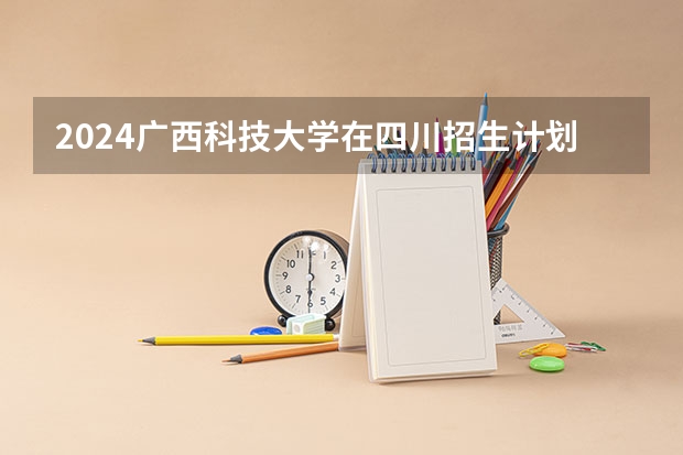2024广西科技大学在四川招生计划