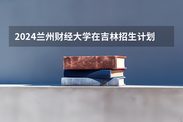 2024兰州财经大学在吉林招生计划