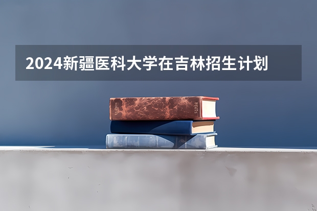 2024新疆医科大学在吉林招生计划