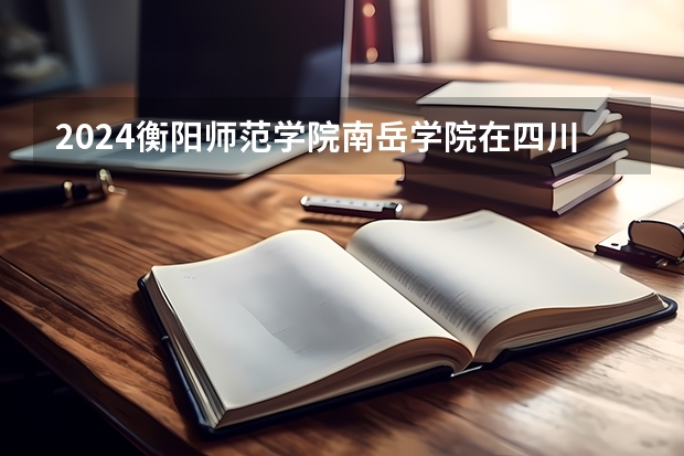2024衡阳师范学院南岳学院在四川招生计划