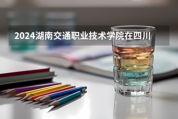 2024湖南交通职业技术学院在四川招生计划