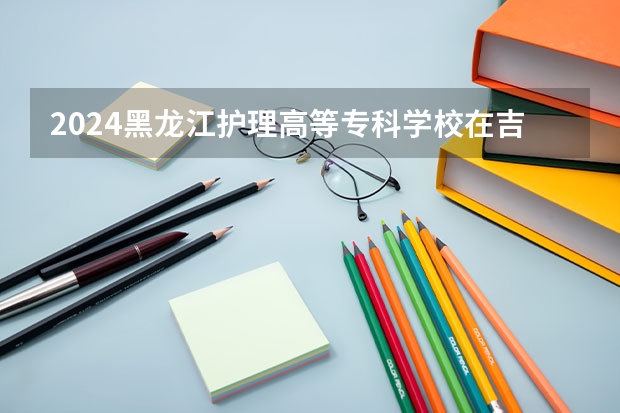 2024黑龙江护理高等专科学校在吉林招生计划