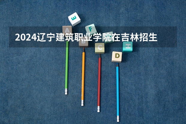 2024辽宁建筑职业学院在吉林招生计划