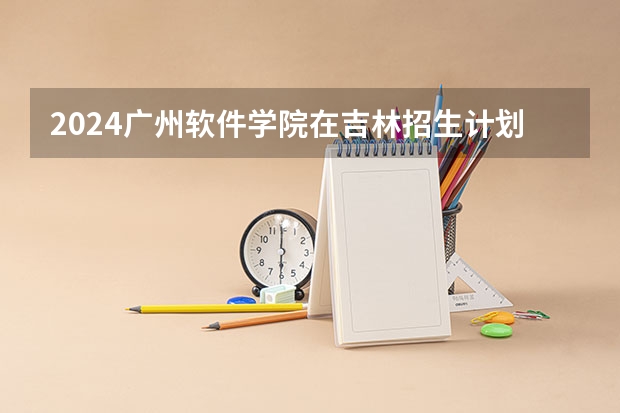 2024广州软件学院在吉林招生计划