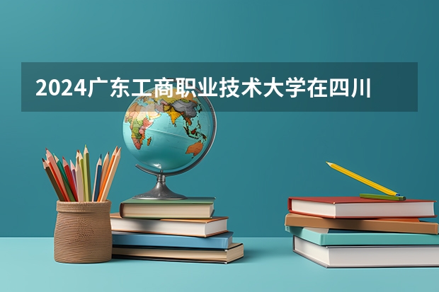 2024广东工商职业技术大学在四川招生计划