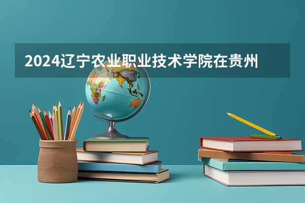 2024辽宁农业职业技术学院在贵州招生计划