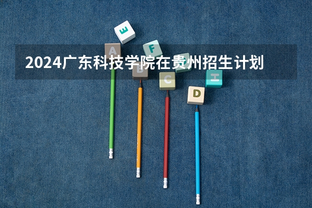 2024广东科技学院在贵州招生计划
