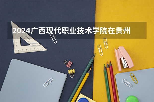 2024广西现代职业技术学院在贵州招生计划