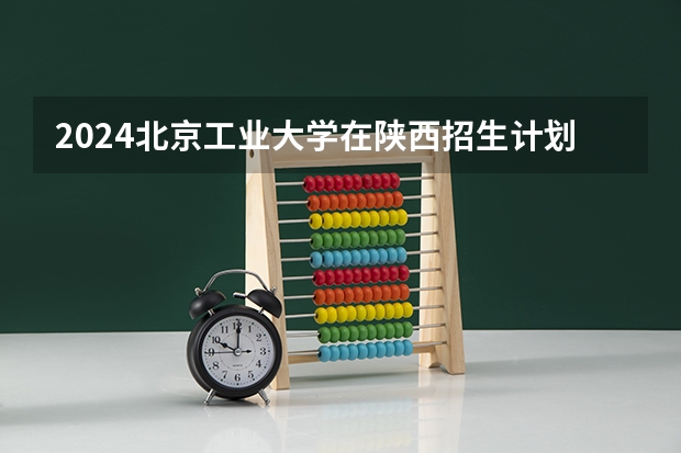 2024北京工业大学在陕西招生计划
