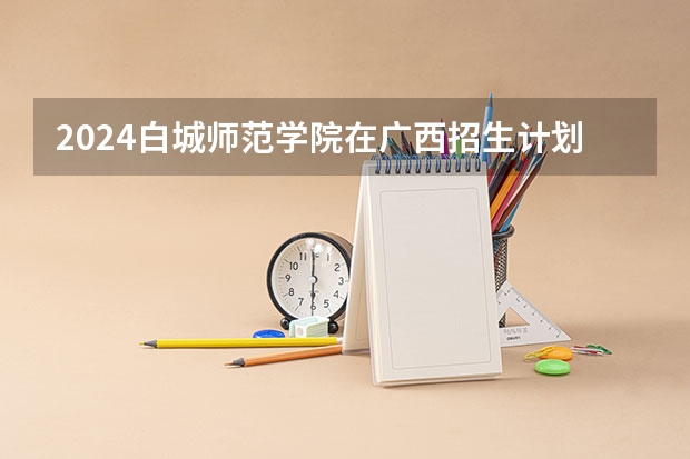 2024白城师范学院在广西招生计划