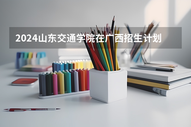 2024山东交通学院在广西招生计划