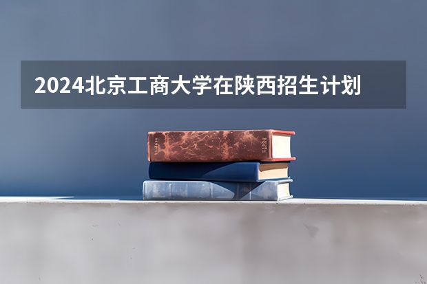 2024北京工商大学在陕西招生计划
