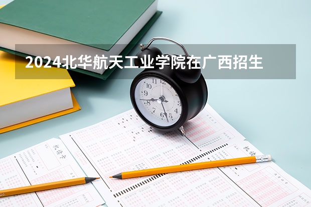 2024北华航天工业学院在广西招生计划