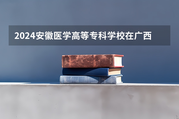 2024安徽医学高等专科学校在广西招生计划