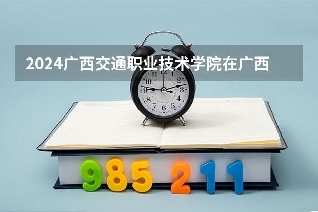 2024广西交通职业技术学院在广西招生计划