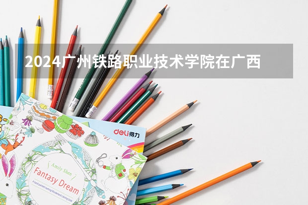 2024广州铁路职业技术学院在广西招生计划