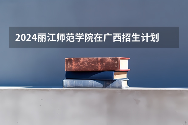 2024丽江师范学院在广西招生计划