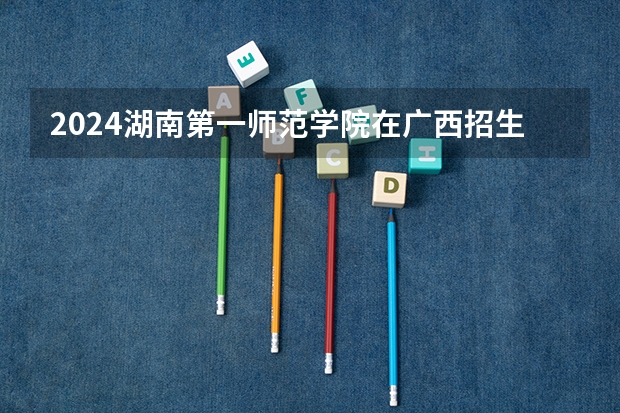 2024湖南第一师范学院在广西招生计划