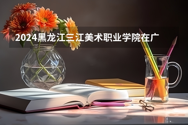 2024黑龙江三江美术职业学院在广西招生计划