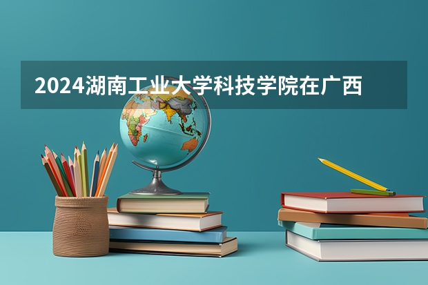2024湖南工业大学科技学院在广西招生计划