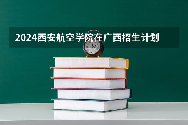 2024西安航空学院在广西招生计划