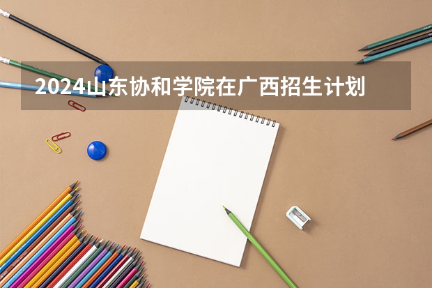 2024山东协和学院在广西招生计划