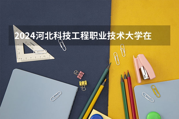 2024河北科技工程职业技术大学在广西招生计划