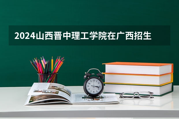 2024山西晋中理工学院在广西招生计划