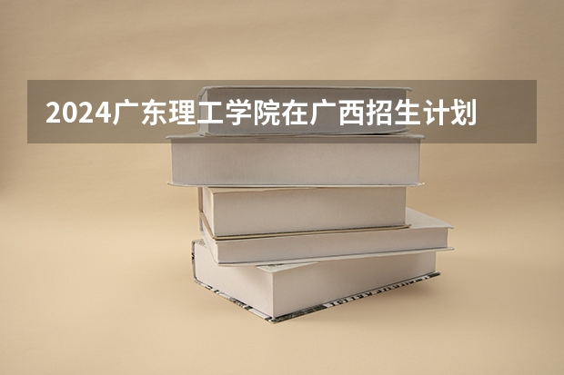 2024广东理工学院在广西招生计划