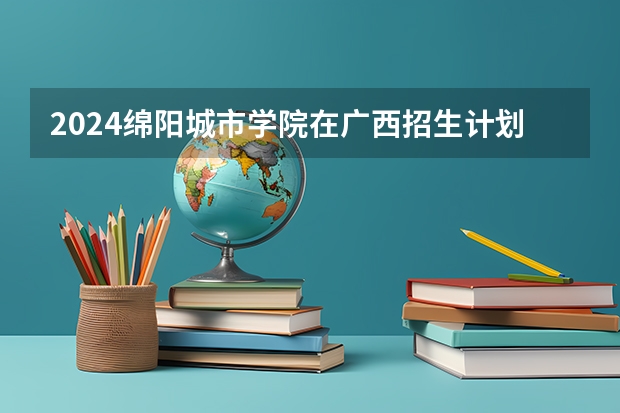 2024绵阳城市学院在广西招生计划