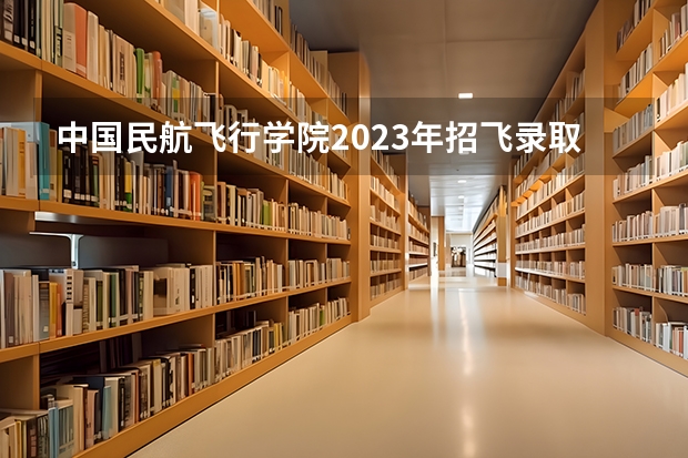 中国民航飞行学院2023年招飞录取分是多少？
