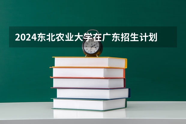 2024东北农业大学在广东招生计划