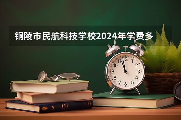 铜陵市民航科技学校2024年学费多少钱