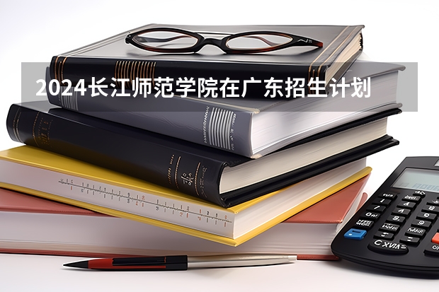 2024长江师范学院在广东招生计划
