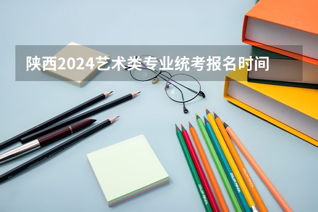 陕西2024艺术类专业统考报名时间(陕西省艺术类高考考几门)