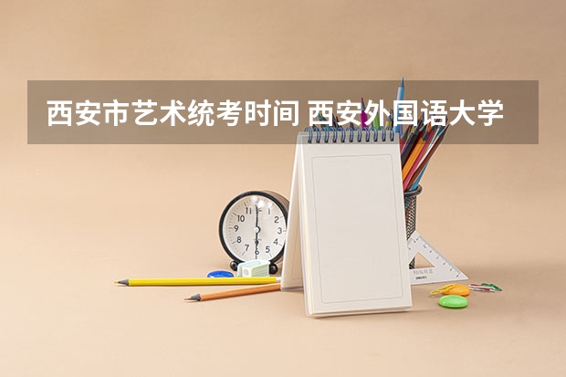 西安市艺术统考时间 西安外国语大学和西安工程大学的艺术类谁比较好