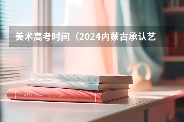 美术高考时间（2024内蒙古承认艺术统考/联考成绩的院校及专业）