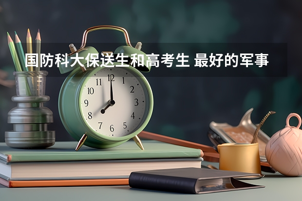 国防科大保送生和高考生 最好的军事大学是那一所