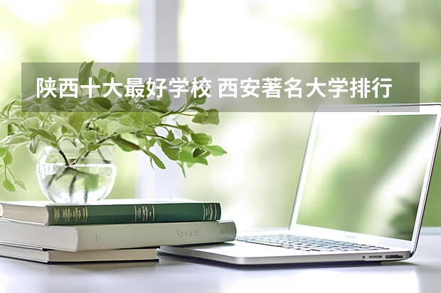 陕西十大最好学校 西安著名大学排行榜 西安各大学排名