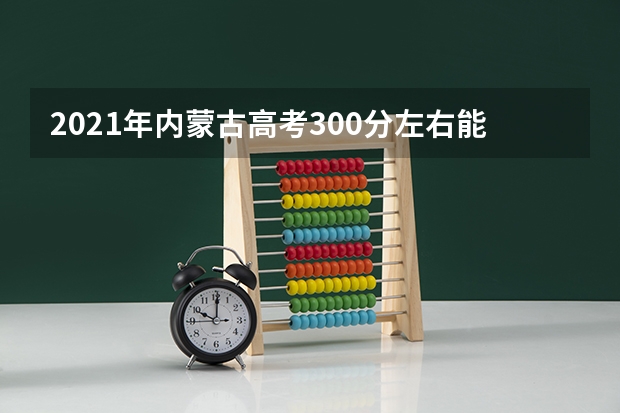 2021年内蒙古高考300分左右能上什么样的大学