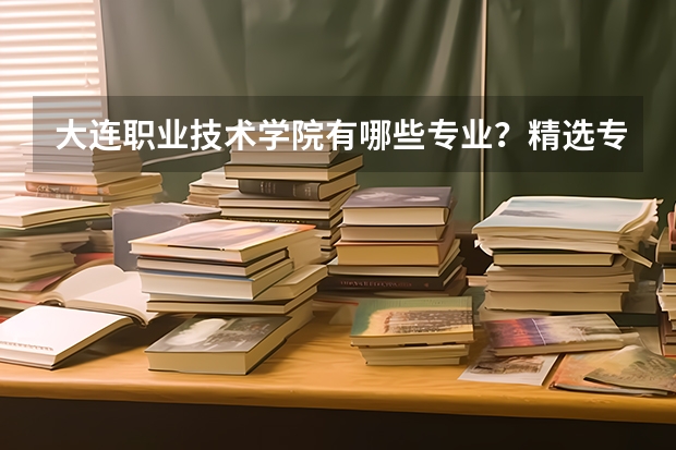 大连职业技术学院有哪些专业？精选专业介绍，让你把握未来职业发展方向？